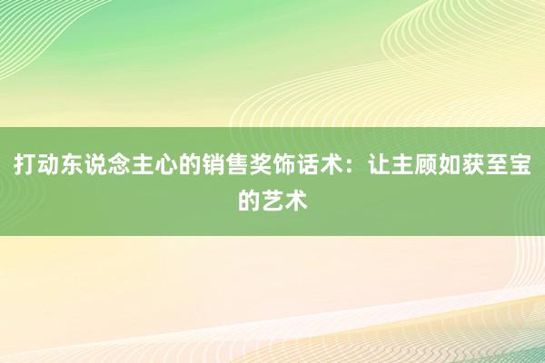 打动东说念主心的销售奖饰话术：让主顾如获至宝的艺术