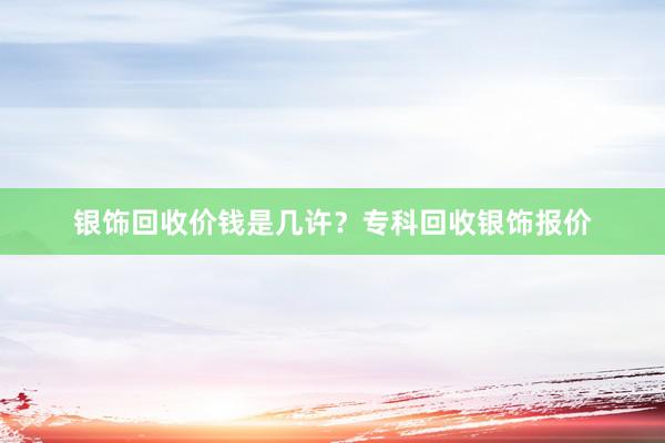 银饰回收价钱是几许？专科回收银饰报价