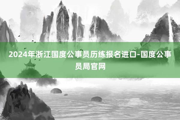 2024年浙江国度公事员历练报名进口-国度公事员局官网