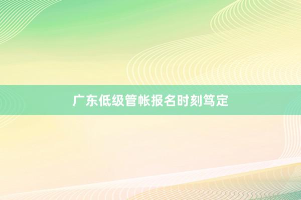广东低级管帐报名时刻笃定