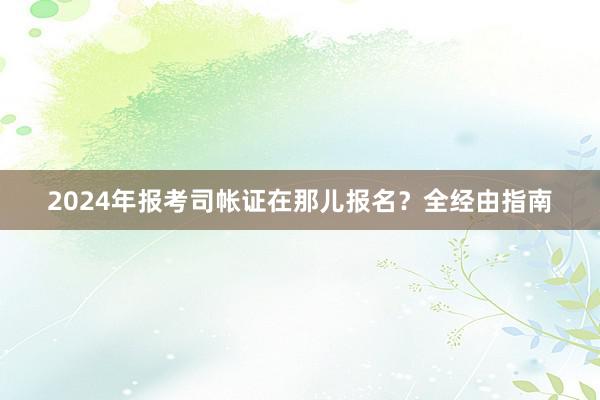 2024年报考司帐证在那儿报名？全经由指南