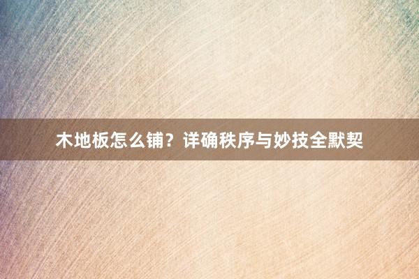 木地板怎么铺？详确秩序与妙技全默契