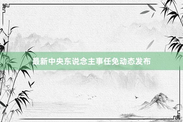 最新中央东说念主事任免动态发布