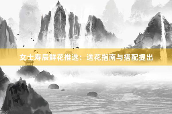 女士寿辰鲜花推选：送花指南与搭配提出